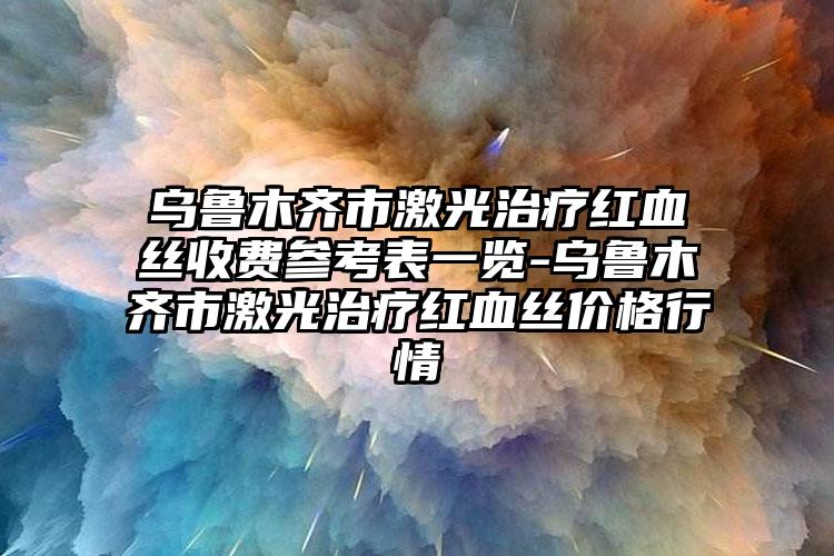 乌鲁木齐市激光治疗红血丝收费参考表一览-乌鲁木齐市激光治疗红血丝价格行情