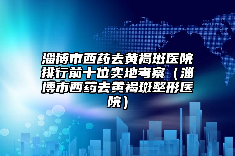 淄博市西药去黄褐斑医院排行前十位实地考察（淄博市西药去黄褐斑整形医院）