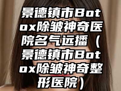 景德镇市Botox除皱神奇医院名气远播（景德镇市Botox除皱神奇整形医院）